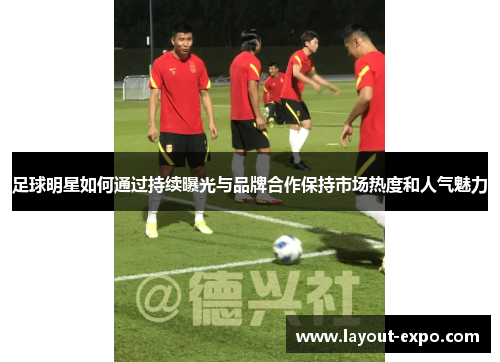 足球明星如何通过持续曝光与品牌合作保持市场热度和人气魅力